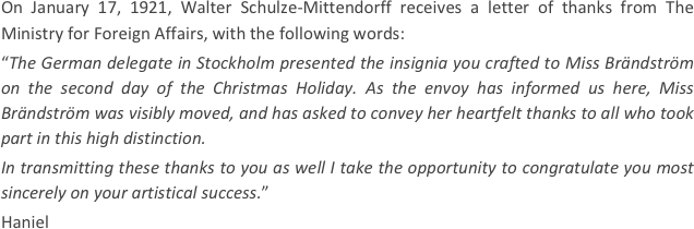 
On January 17, 1921, Walter Schulze-Mittendorff receives a letter of thanks from The Ministry for Foreign Affairs, with the following words: 
“The German delegate in Stockholm presented the insignia you crafted to Miss Brändström on the second day of the Christmas Holiday. As the envoy has informed us here, Miss Brändström was visibly moved, and has asked to convey her heartfelt thanks to all who took part in this high distinction.
In transmitting these thanks to you as well I take the opportunity to congratulate you most sincerely on your artistical success.”
Haniel