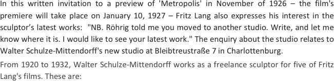 
In this written invitation to a preview of 'Metropolis' in November of 1926 – the film's premiere will take place on January 10, 1927 – Fritz Lang also expresses his interest in the sculptor’s latest works:  "NB. Röhrig told me you moved to another studio. Write, and let me know where it is. I would like to see your latest work." The enquiry about the studio relates to Walter Schulze-Mittendorff's new studio at Bleibtreustraße 7 in Charlottenburg.
From 1920 to 1932, Walter Schulze-Mittendorff works as a freelance sculptor for five of Fritz Lang's films. These are: